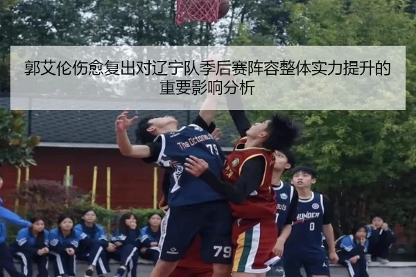 郭艾伦伤愈复出对辽宁队季后赛阵容整体实力提升的重要影响分析 - KAIYUN SPORTS